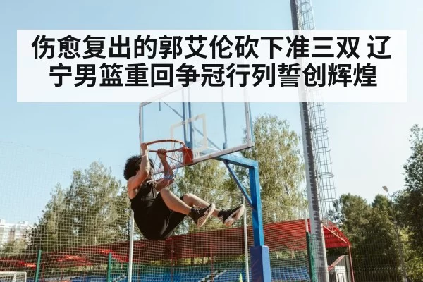 伤愈复出的郭艾伦砍下准三双 辽宁男篮重回争冠行列誓创辉煌