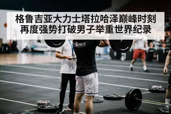 格鲁吉亚大力士塔拉哈泽巅峰时刻再度强势打破男子举重世界纪录