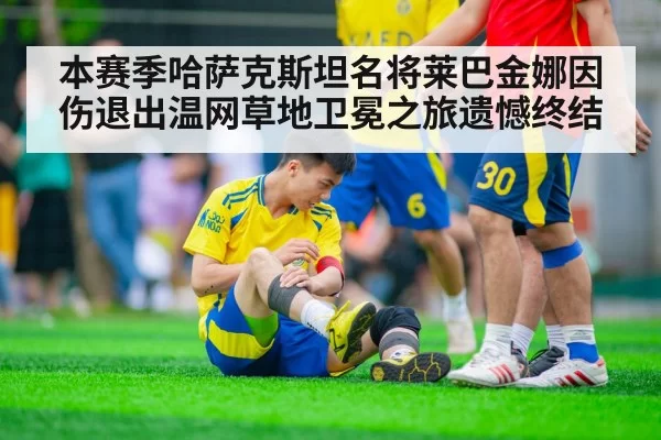 本赛季哈萨克斯坦名将莱巴金娜因伤退出温网草地卫冕之旅遗憾终结